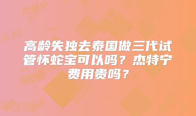 高龄失独去泰国做三代试管怀蛇宝可以吗？杰特宁费用贵吗？