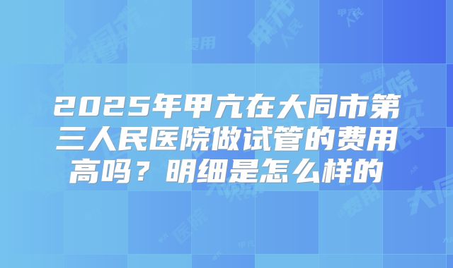 2025年甲亢在大同市第三人民医院做试管的费用高吗?明细是怎么样的