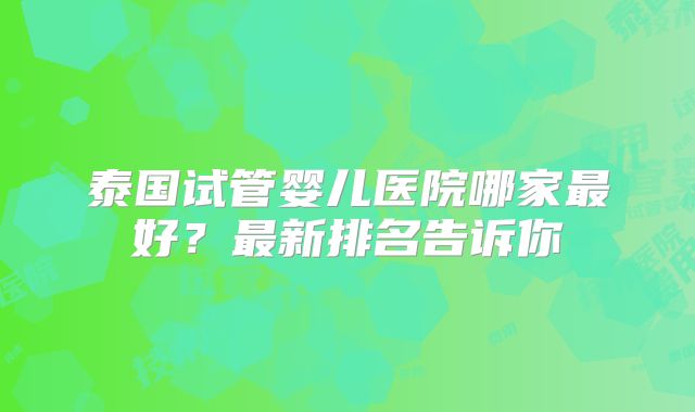 泰国试管婴儿医院哪家最好?最新排名告诉你