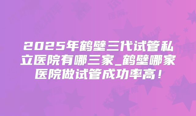 2025年鹤壁三代试管私立医院有哪三家_鹤壁哪家医院做试管成功率高！