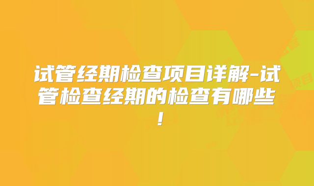 试管经期检查项目详解-试管检查经期的检查有哪些！