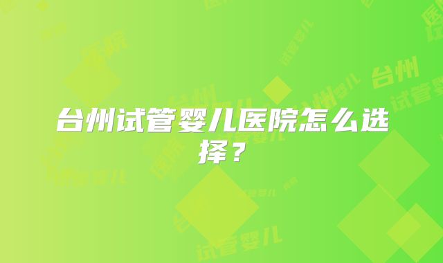 台州试管婴儿医院怎么选择？