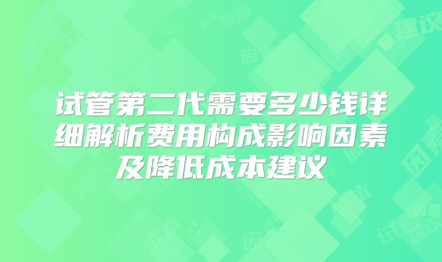 试管第二代需要多少钱详细解析费用构成影响因素及降低成本建议