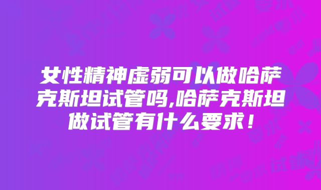 女性精神虚弱可以做哈萨克斯坦试管吗,哈萨克斯坦做试管有什么要求！