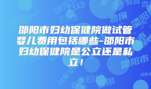 邵阳市妇幼保健院做试管婴儿费用包括哪些-邵阳市妇幼保健院是公立还是私立!
