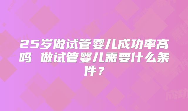 25岁做试管婴儿成功率高吗 做试管婴儿需要什么条件？