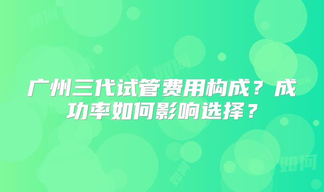 广州三代试管费用构成?成功率如何影响选择?