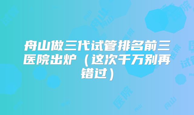 舟山做三代试管排名前三医院出炉（这次千万别再错过）