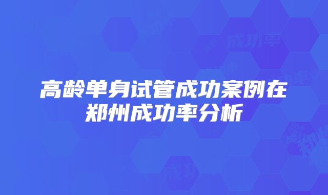 高龄单身试管成功案例在郑州成功率分析