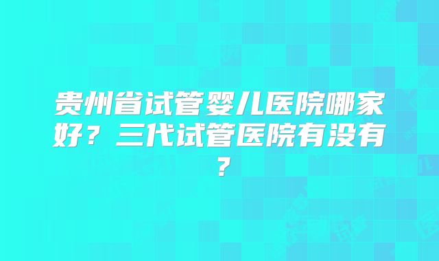 贵州省试管婴儿医院哪家好?三代试管医院有没有?