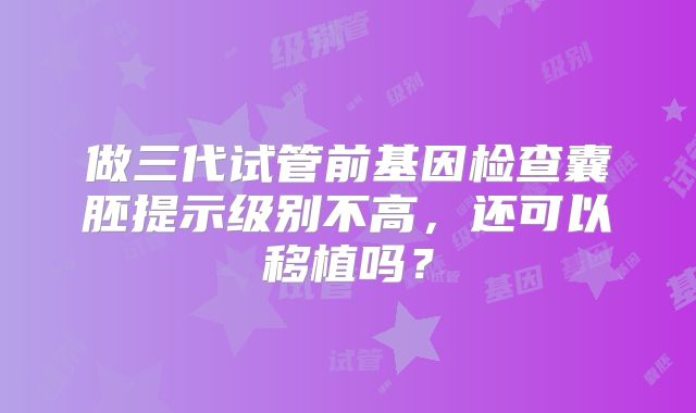 做三代试管前基因检查囊胚提示级别不高，还可以移植吗？