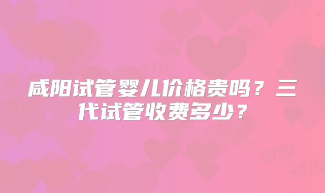 咸阳试管婴儿价格贵吗？三代试管收费多少？