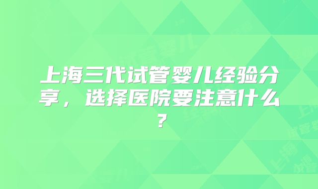 上海三代试管婴儿经验分享，选择医院要注意什么？