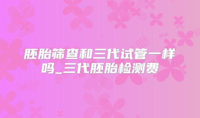 胚胎筛查和三代试管一样吗_三代胚胎检测费