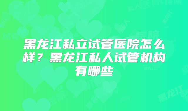 黑龙江私立试管医院怎么样？黑龙江私人试管机构有哪些