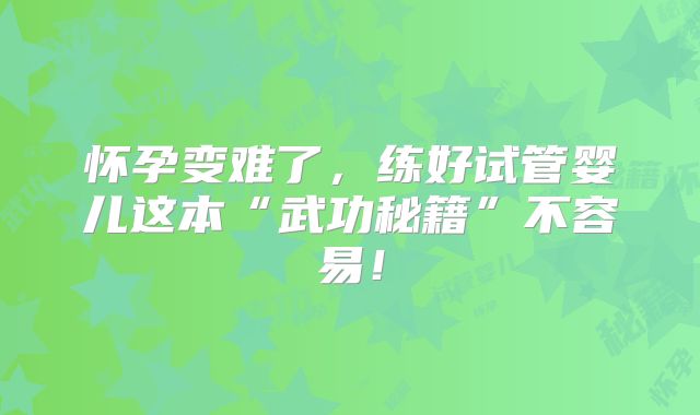 怀孕变难了,练好试管婴儿这本“武功秘籍”不容易!