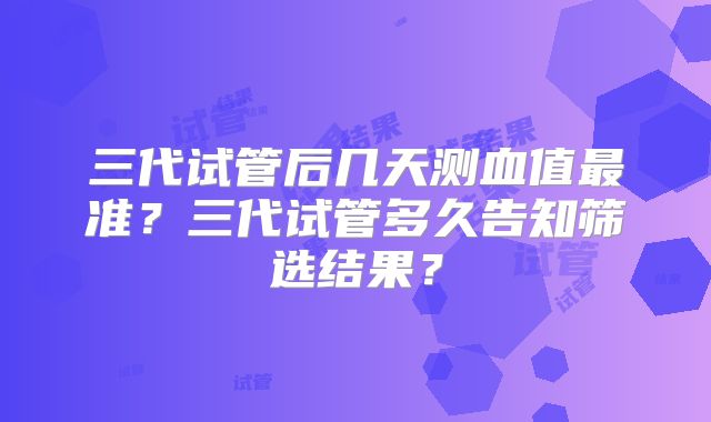 三代试管后几天测血值最准？三代试管多久告知筛选结果？