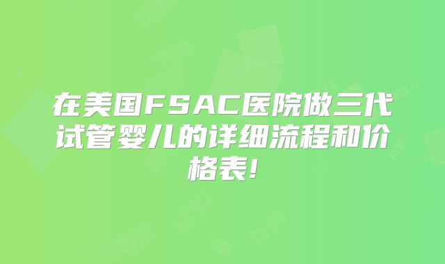 在美国FSAC医院做三代试管婴儿的详细流程和价格表!