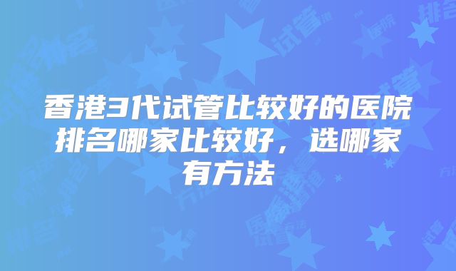 香港3代试管比较好的医院排名哪家比较好，选哪家有方法