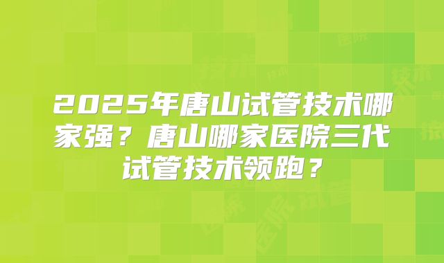 2025年唐山试管技术哪家强？唐山哪家医院三代试管技术领跑？