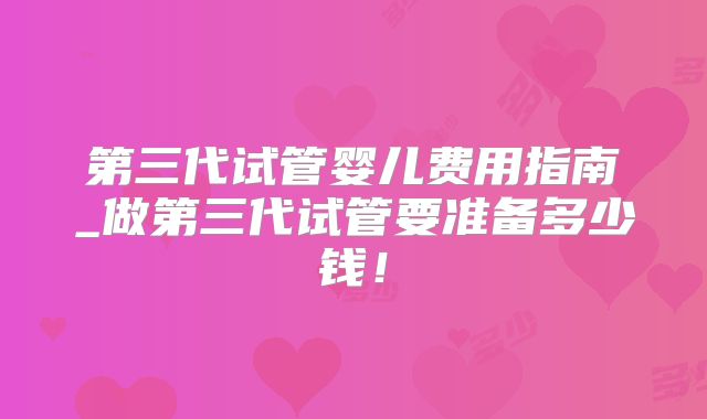 第三代试管婴儿费用指南_做第三代试管要准备多少钱！