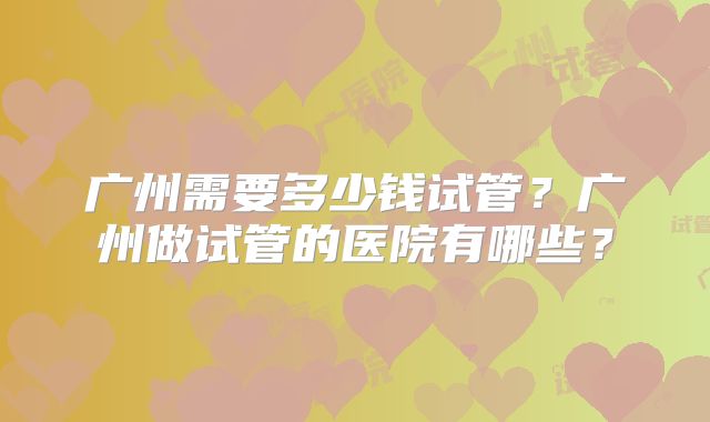 广州需要多少钱试管？广州做试管的医院有哪些？