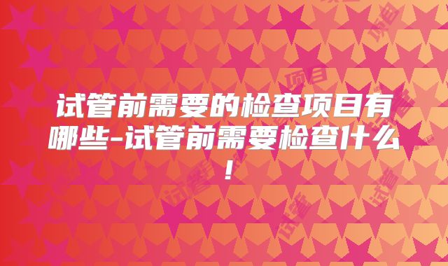 试管前需要的检查项目有哪些-试管前需要检查什么！