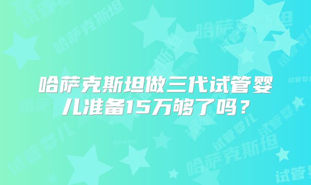 哈萨克斯坦做三代试管婴儿准备15万够了吗？