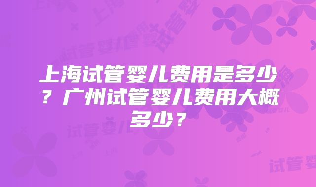 上海试管婴儿费用是多少？广州试管婴儿费用大概多少？
