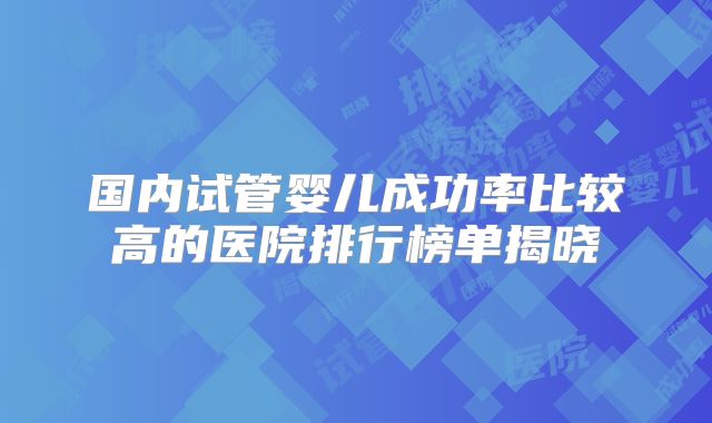 国内试管婴儿成功率比较高的医院排行榜单揭晓