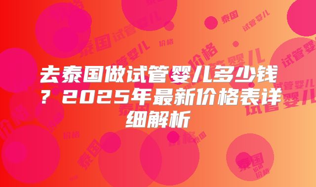 去泰国做试管婴儿多少钱？2025年最新价格表详细解析