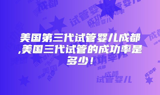 美国第三代试管婴儿成都,美国三代试管的成功率是多少！