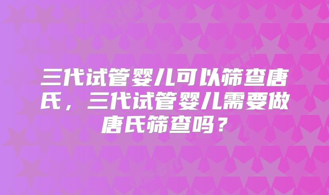 三代试管婴儿可以筛查唐氏，三代试管婴儿需要做唐氏筛查吗？