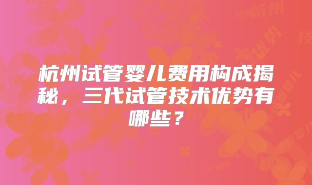 杭州试管婴儿费用构成揭秘，三代试管技术优势有哪些？