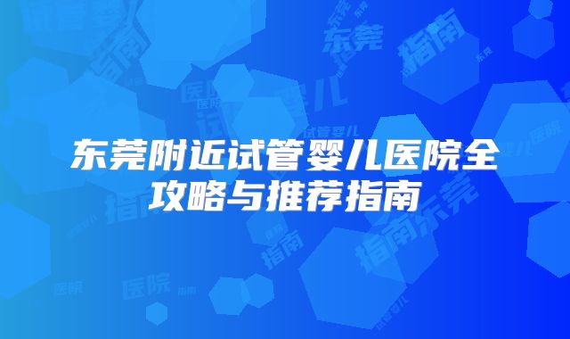 东莞附近试管婴儿医院全攻略与推荐指南