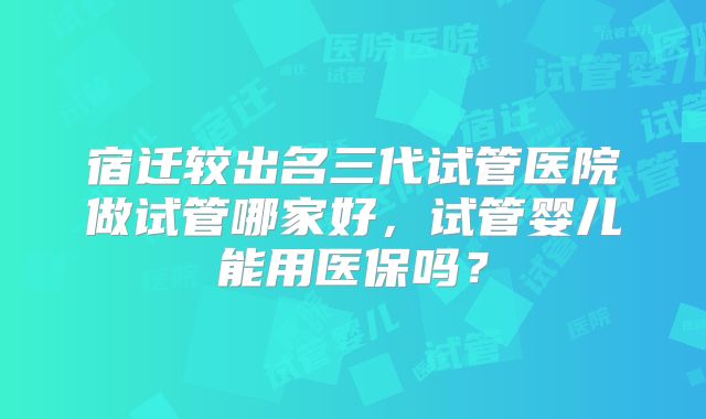 宿迁较出名三代试管医院做试管哪家好，试管婴儿能用医保吗？