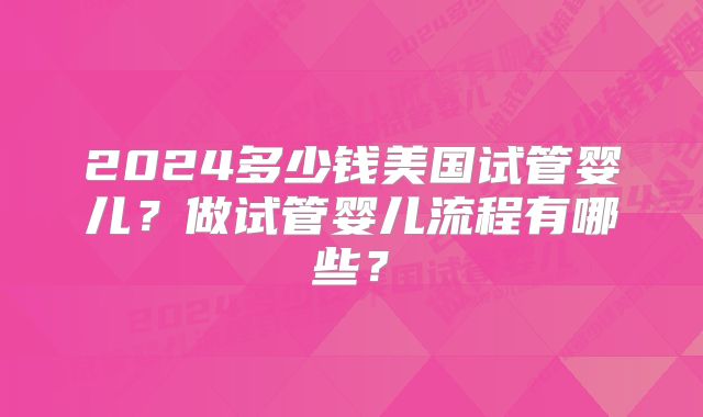2024多少钱美国试管婴儿?做试管婴儿流程有哪些?