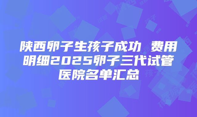 陕西卵子生孩子成功 费用明细2025卵子三代试管医院名单汇总