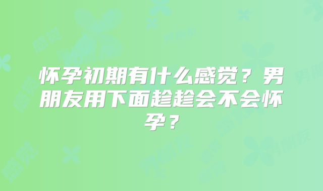 怀孕初期有什么感觉？男朋友用下面趁趁会不会怀孕？