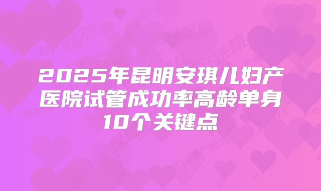 2025年昆明安琪儿妇产医院试管成功率高龄单身10个关键点