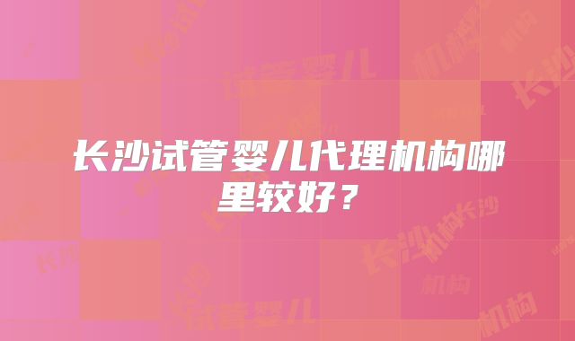 长沙试管婴儿代理机构哪里较好？