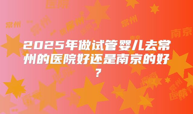 2025年做试管婴儿去常州的医院好还是南京的好？