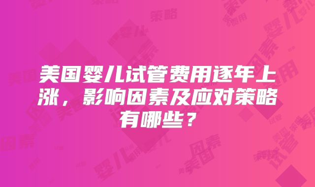 美国婴儿试管费用逐年上涨,影响因素及应对策略有哪些?