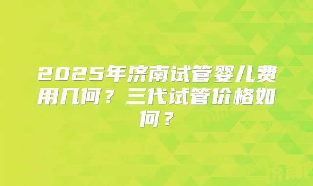 2025年济南试管婴儿费用几何？三代试管价格如何？