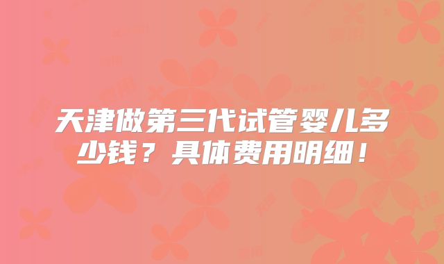 天津做第三代试管婴儿多少钱？具体费用明细！