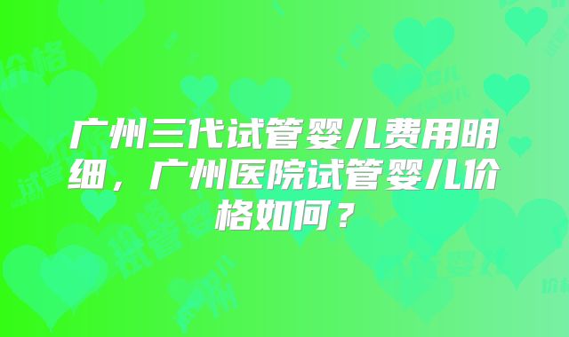 广州三代试管婴儿费用明细，广州医院试管婴儿价格如何？