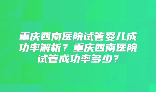 重庆西南医院试管婴儿成功率解析？重庆西南医院试管成功率多少？