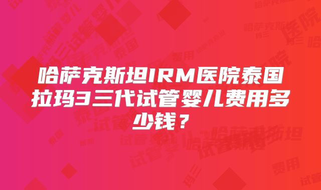 哈萨克斯坦IRM医院泰国拉玛3三代试管婴儿费用多少钱？