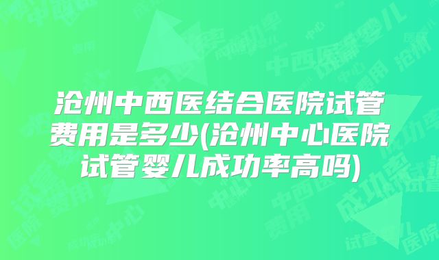 沧州中西医结合医院试管费用是多少(沧州中心医院试管婴儿成功率高吗)