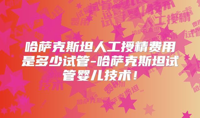 哈萨克斯坦人工授精费用是多少试管-哈萨克斯坦试管婴儿技术！